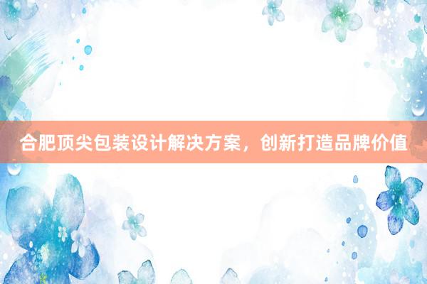 合肥顶尖包装设计解决方案，创新打造品牌价值