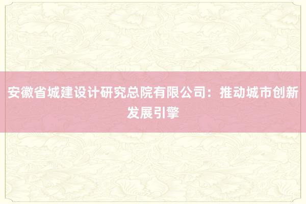 安徽省城建设计研究总院有限公司：推动城市创新发展引擎