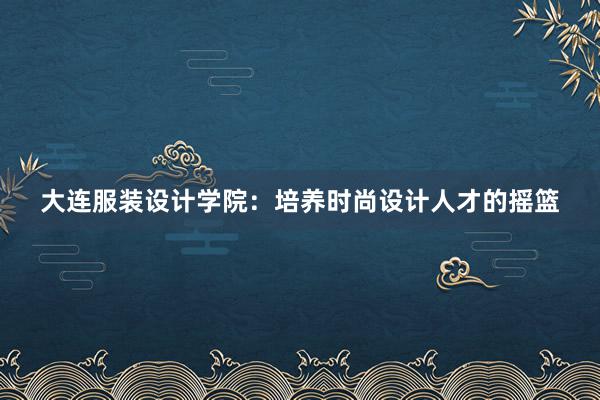 大连服装设计学院：培养时尚设计人才的摇篮